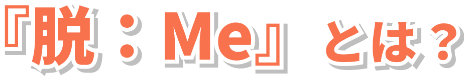 『脱：Me』とは？